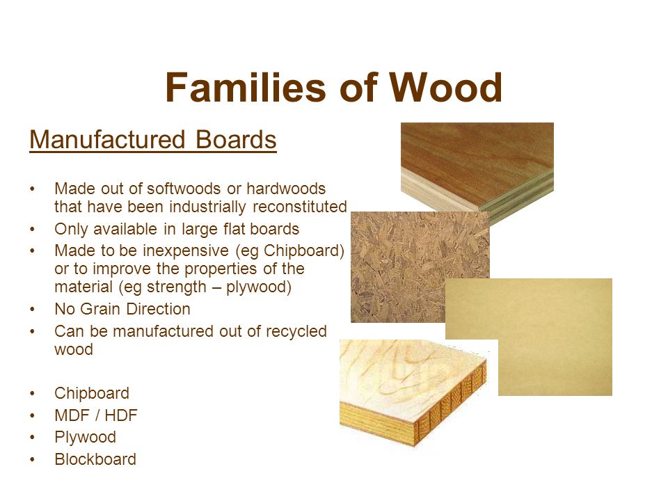 Families of Wood Manufactured Boards Made out of softwoods or hardwoods that have been industrially reconstituted Only available in large flat boards Made to be inexpensive (eg Chipboard) or to improve the properties of the material (eg strength – plywood) No Grain Direction Can be manufactured out of recycled wood Chipboard MDF / HDF Plywood Blockboard